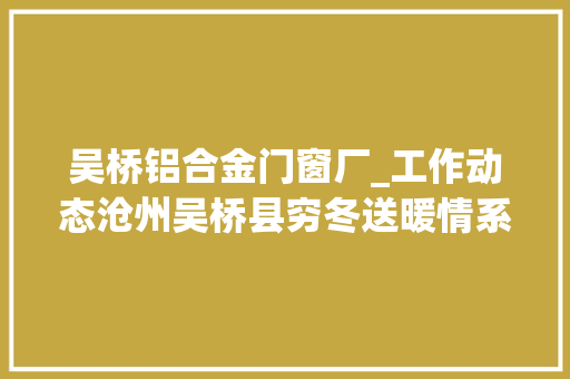 吴桥铝合金门窗厂_工作动态沧州吴桥县穷冬送暖情系老兵