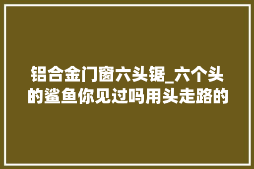 铝合金门窗六头锯_六个头的鲨鱼你见过吗用头走路的鲨鱼你见过吗好剧推荐 玻璃门