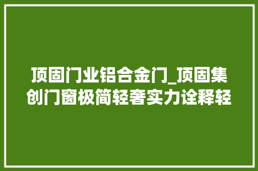 顶固门业铝合金门_顶固集创门窗极简轻奢实力诠释轻奢时代 实木门