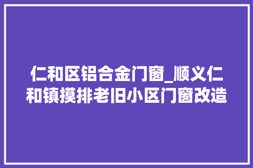 仁和区铝合金门窗_顺义仁和镇摸排老旧小区门窗改造提升居平易近生活情形