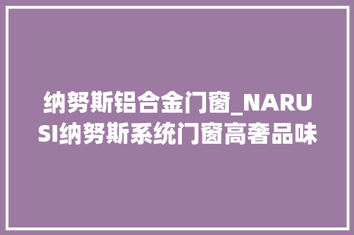 纳努斯铝合金门窗_NARUSI纳努斯系统门窗高奢品味设计的平开窗低调而时尚