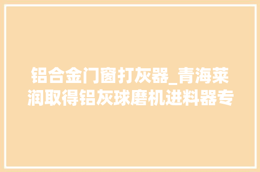 铝合金门窗打灰器_青海莱润取得铝灰球磨机进料器专利避免出现返料情况
