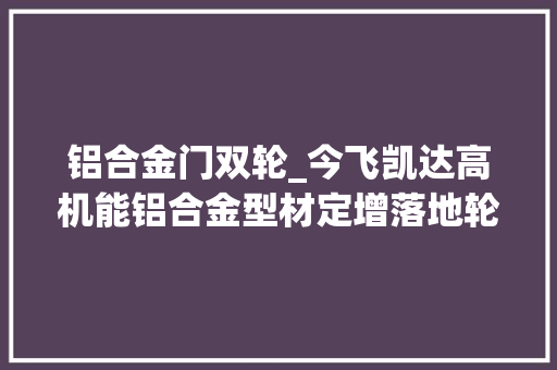 铝合金门双轮_今飞凯达高机能铝合金型材定增落地轮毂型材双轮驱动更稳健