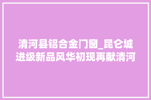 清河县铝合金门窗_昆仑城进级新品风华初现再献清河高端人居范本