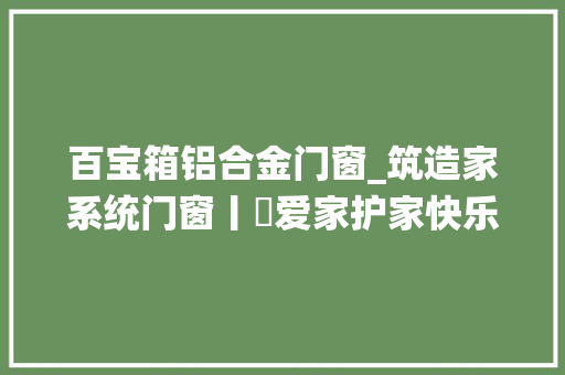 百宝箱铝合金门窗_筑造家系统门窗丨​爱家护家快乐家