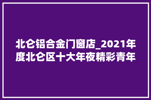 北仑铝合金门窗店_2021年度北仑区十大年夜精彩青年等名单公示