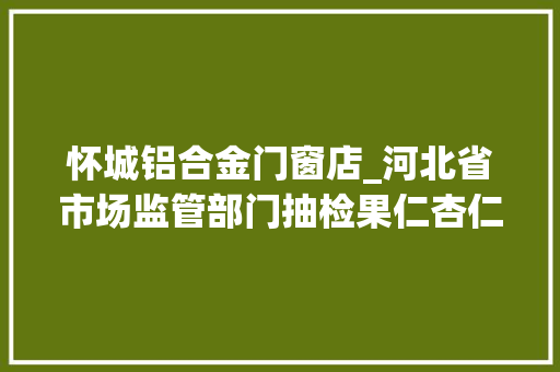 怀城铝合金门窗店_河北省市场监管部门抽检果仁杏仁露等17批次食物不合格