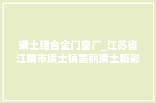 璜土铝合金门窗厂_江苏省江阴市璜土镇美丽璜土精彩蝶变踔厉奋发开创五区