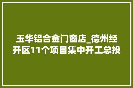 玉华铝合金门窗店_德州经开区11个项目集中开工总投资492亿元周详制造等5个项目签约到开工仅10天