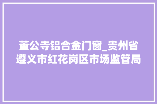 董公寺铝合金门窗_贵州省遵义市红花岗区市场监管局抽检食物57批次1批次不合格