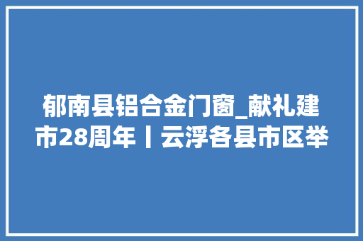 郁南县铝合金门窗_献礼建市28周年丨云浮各县市区举行重大年夜项目集中签约动工落成活动