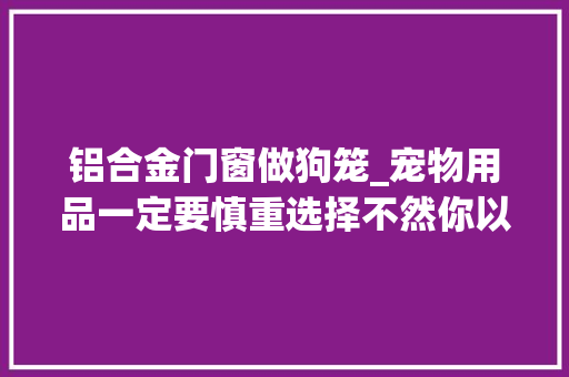 铝合金门窗做狗笼_宠物用品一定要慎重选择不然你以为的为它好可能往往会害了它
