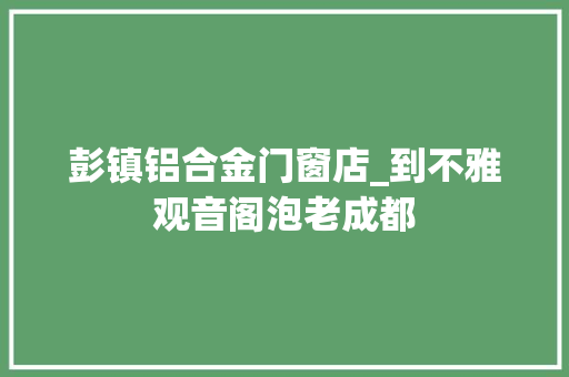 彭镇铝合金门窗店_到不雅观音阁泡老成都