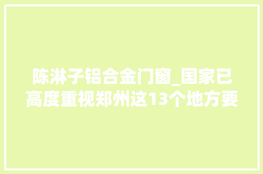 陈淋子铝合金门窗_国家已高度重视郑州这13个地方要火全国公民都在倾慕