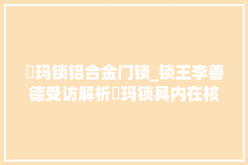玥玛锁铝合金门锁_锁王李善德受访解析玥玛锁具内在核芯