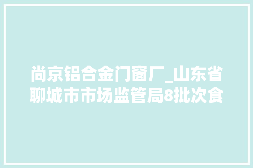 尚京铝合金门窗厂_山东省聊城市市场监管局8批次食物抽检不合格