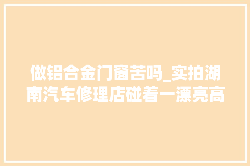 做铝合金门窗苦吗_实拍湖南汽车修理店碰着一漂亮高冷妹子网友我的菜
