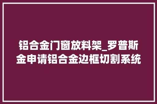 铝合金门窗放料架_罗普斯金申请铝合金边框切割系统专利提升铝合金边框的切割效果