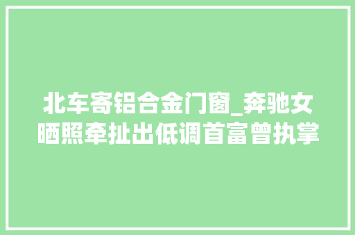 北车寄铝合金门窗_奔驰女晒照牵扯出低调首富曾执掌铝业巨擘两度转型现退居幕后