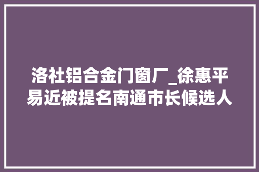 洛社铝合金门窗厂_徐惠平易近被提名南通市长候选人曾主政江苏最强县域和开拓区