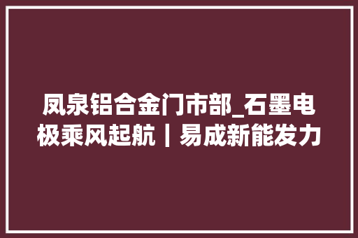 凤泉铝合金门市部_石墨电极乘风起航｜易成新能发力新能源锂电是蹭热度照样有真料