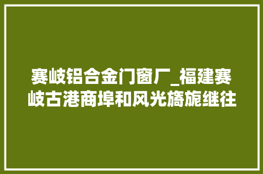 赛岐铝合金门窗厂_福建赛岐古港商埠和风光旖旎继往开来必前途无量