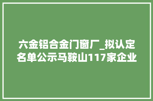 六金铝合金门窗厂_拟认定名单公示马鞍山117家企业上榜