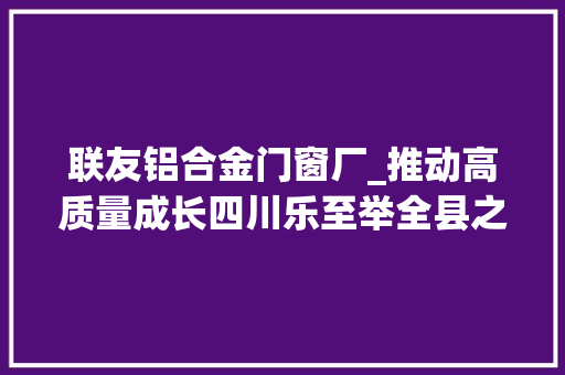 联友铝合金门窗厂_推动高质量成长四川乐至举全县之力再造一个工业乐至