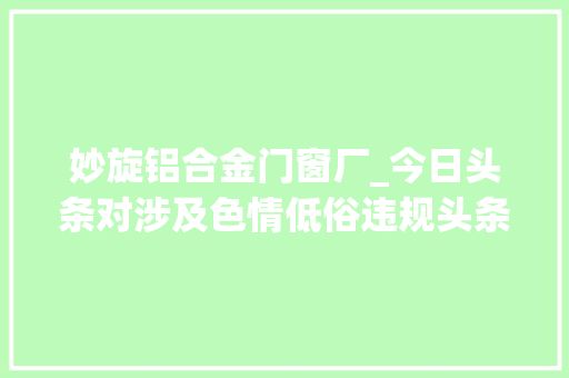 妙旋铝合金门窗厂_今日头条对涉及色情低俗违规头条号的处罚通知布告｜2017年10月