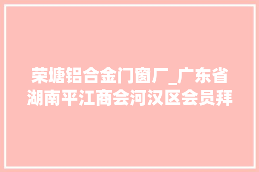 荣塘铝合金门窗厂_广东省湖南平江商会河汉区会员拜访活动报道