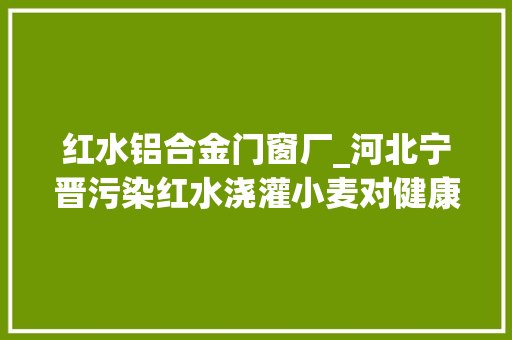 红水铝合金门窗厂_河北宁晋污染红水浇灌小麦对健康影响有多大年夜