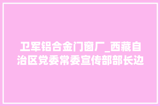 卫军铝合金门窗厂_西藏自治区党委常委宣传部部长边巴扎西已任国家平易近委副主任