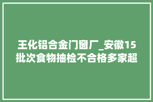 王化铝合金门窗厂_安徽15批次食物抽检不合格多家超市上黑榜