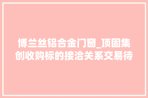 博兰丝铝合金门窗_顶固集创收购标的接洽关系交易待解