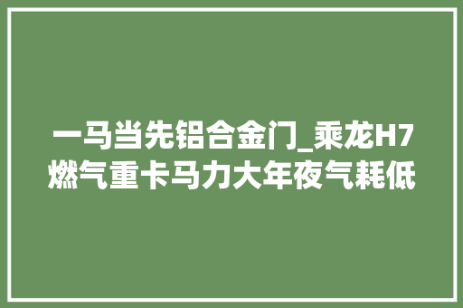 一马当先铝合金门_乘龙H7燃气重卡马力大年夜气耗低成为快递干线运输首选车型