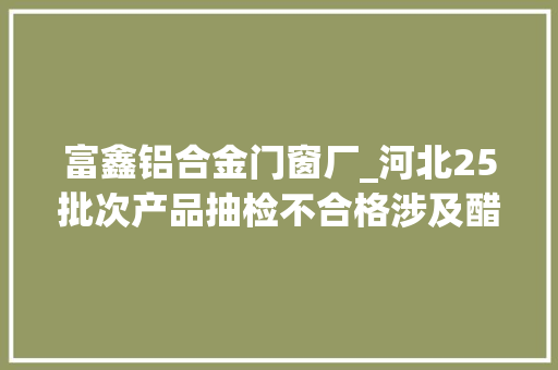 富鑫铝合金门窗厂_河北25批次产品抽检不合格涉及醋鱼水