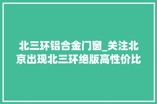 北三环铝合金门窗_关注北京出现北三环绝版高性价比室庐