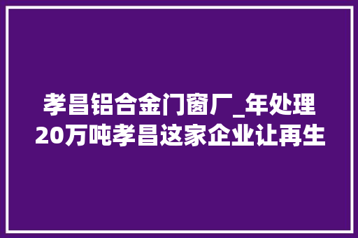 孝昌铝合金门窗厂_年处理20万吨孝昌这家企业让再生本钱物尽其用