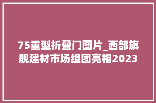 75重型折叠门图片_西部旗舰建材市场组团亮相2023成都建博会19家参展商家抢先看