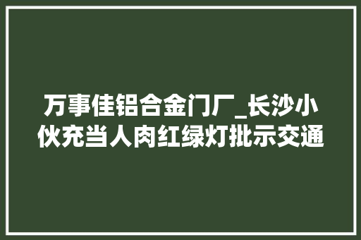 万事佳铝合金门厂_长沙小伙充当人肉红绿灯批示交通市平易近拍下这一幕直呼太暖了视频