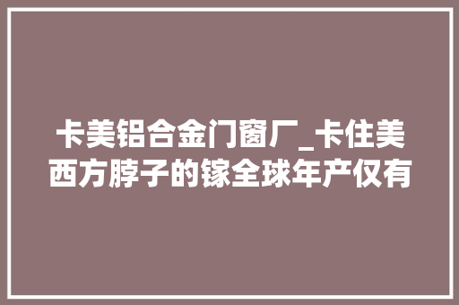 卡美铝合金门窗厂_卡住美西方脖子的镓全球年产仅有300多吨到底有多重要