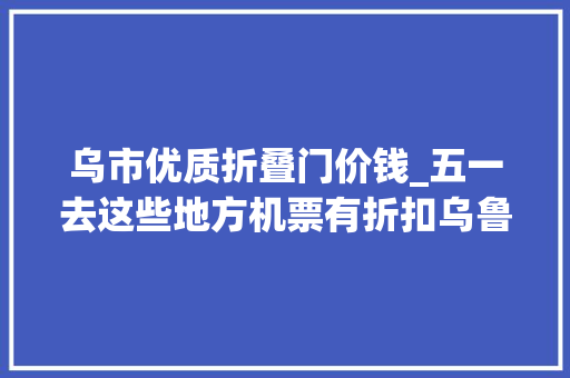 乌市优质折叠门价钱_五一去这些地方机票有折扣乌鲁木齐飞北京仅440元起