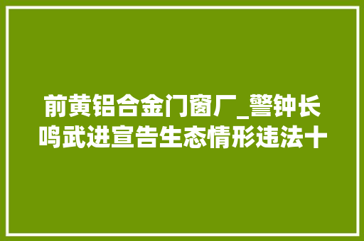 前黄铝合金门窗厂_警钟长鸣武进宣告生态情形违法十大年夜范例案例