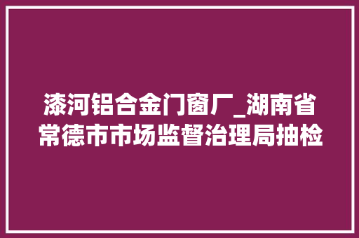 漆河铝合金门窗厂_湖南省常德市市场监督治理局抽检1160批次食物不合格42批次