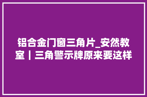 铝合金门窗三角片_安然教室｜三角警示牌原来要这样用很多人都用错了