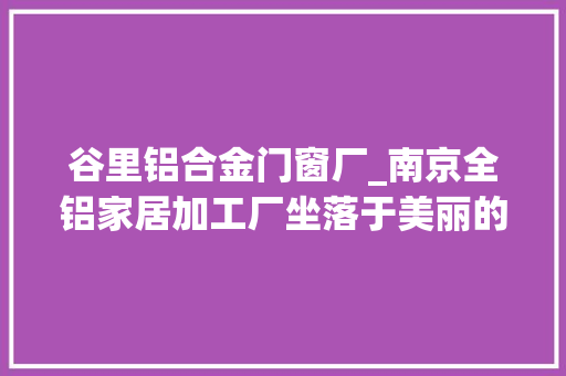 谷里铝合金门窗厂_南京全铝家居加工厂坐落于美丽的江宁找到就是赚到