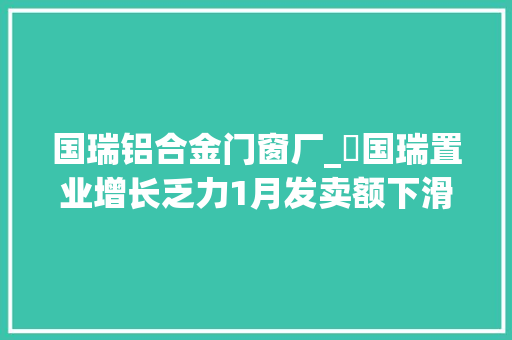 国瑞铝合金门窗厂_​国瑞置业增长乏力1月发卖额下滑24北京依靠症负债比率高等问题待解