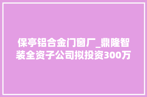 保亭铝合金门窗厂_鼎隆智装全资子公司拟投资300万设立海南铝大年夜师智装新材料有限公司持股60