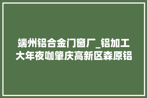 端州铝合金门窗厂_铝加工大年夜咖肇庆高新区森原铝业有限公司上榜2023肇庆制造业50强