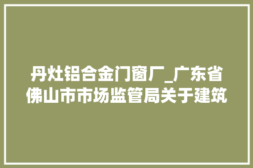丹灶铝合金门窗厂_广东省佛山市市场监管局关于建筑外窗产品质量监督抽查情况的通知布告2023年第26号